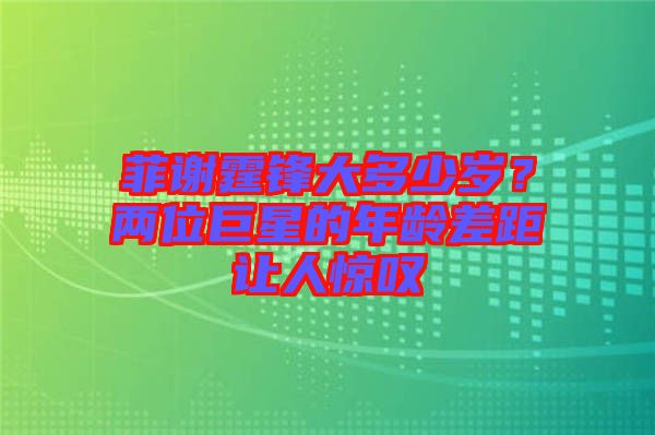 菲謝霆鋒大多少歲？兩位巨星的年齡差距讓人驚嘆