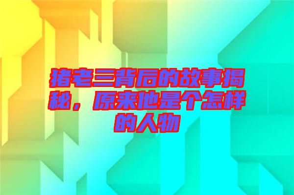 豬老三背后的故事揭秘，原來他是個怎樣的人物