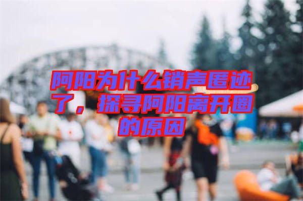 阿陽為什么銷聲匿跡了，探尋阿陽離開圈的原因