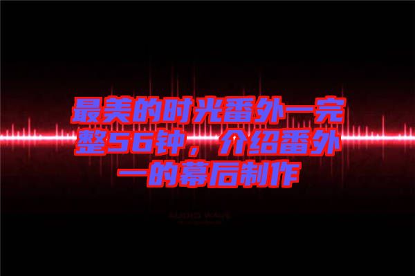 最美的時光番外一完整56鐘，介紹番外一的幕后制作