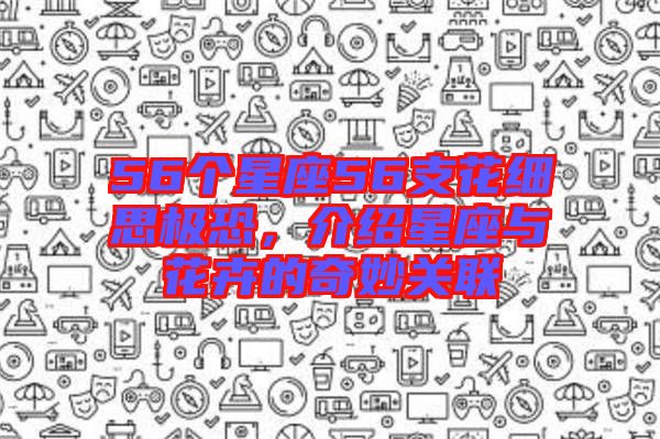56個(gè)星座56支花細(xì)思極恐，介紹星座與花卉的奇妙關(guān)聯(lián)