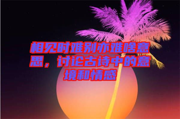 相見(jiàn)時(shí)難別亦難啥意思，討論古詩(shī)中的意境和情感
