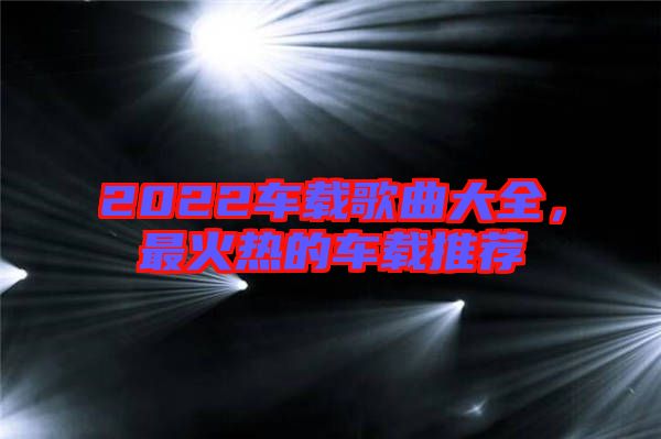 2022車(chē)載歌曲大全，最火熱的車(chē)載推薦