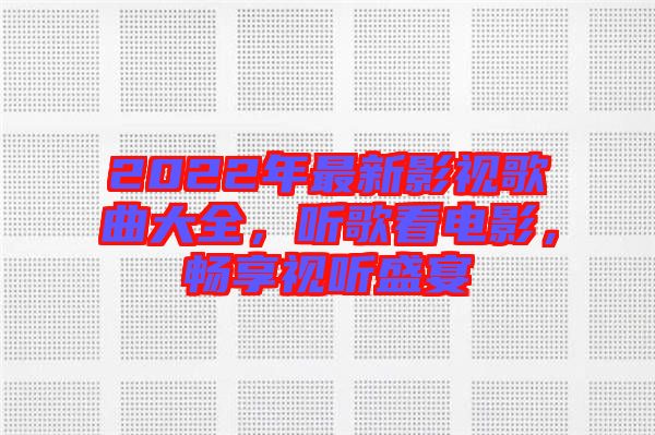 2022年最新影視歌曲大全，聽(tīng)歌看電影，暢享視聽(tīng)盛宴