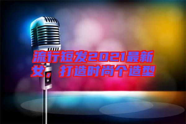 流行短發(fā)2021最新女，打造時(shí)尚個(gè)造型
