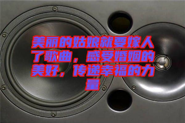 美麗的姑娘就要嫁人了歌曲，感受婚姻的美好，傳遞幸福的力量