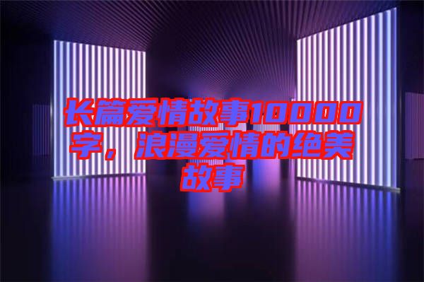 長篇愛情故事10000字，浪漫愛情的絕美故事
