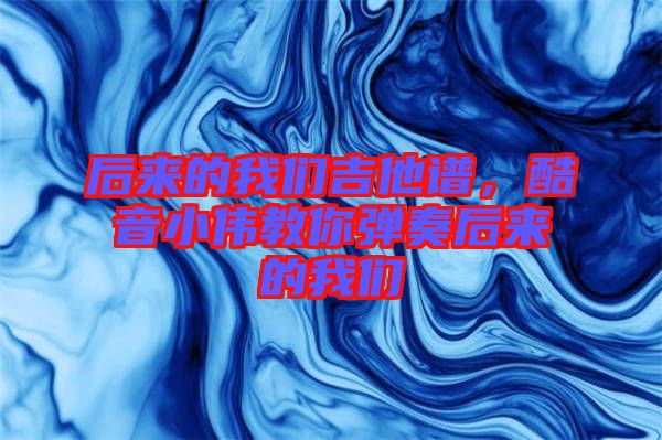 后來的我們吉他譜，酷音小偉教你彈奏后來的我們