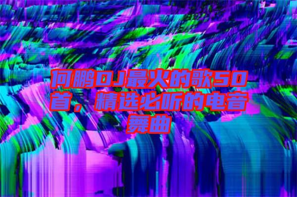 何鵬DJ最火的歌50首，精選必聽的電音舞曲