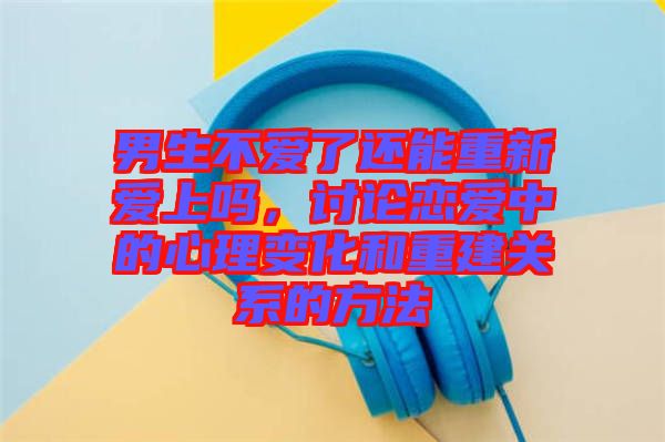 男生不愛了還能重新愛上嗎，討論戀愛中的心理變化和重建關(guān)系的方法