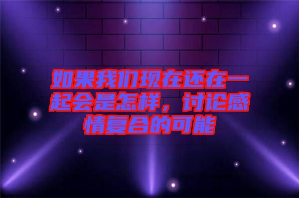 如果我們現(xiàn)在還在一起會是怎樣，討論感情復(fù)合的可能