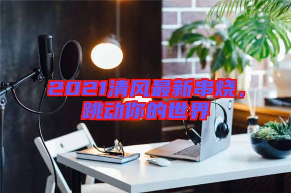 2021清風(fēng)最新串燒，跳動你的世界