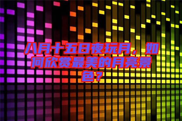 八月十五日夜玩月，如何欣賞最美的月亮景色？