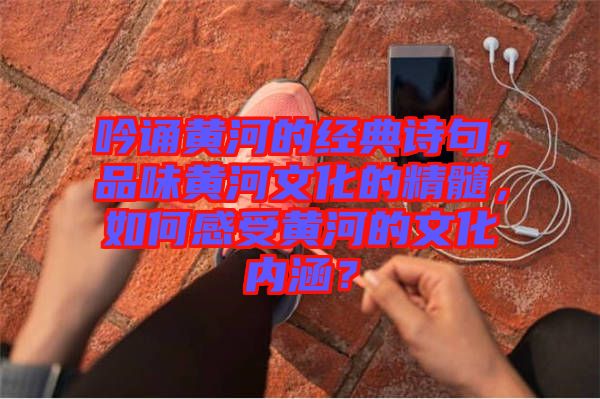 吟誦黃河的經(jīng)典詩句，品味黃河文化的精髓，如何感受黃河的文化內(nèi)涵？