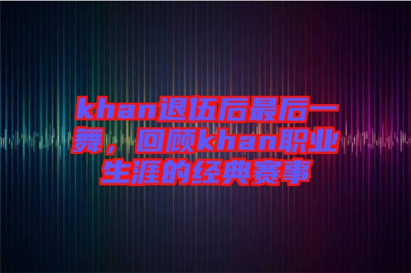 khan退伍后最后一舞，回顧khan職業(yè)生涯的經(jīng)典賽事