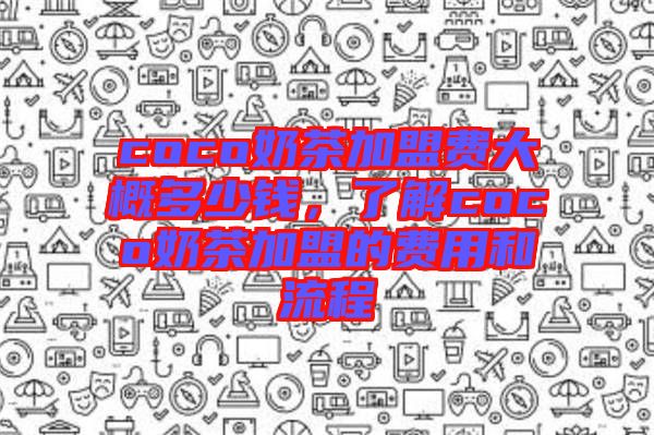 coco奶茶加盟費大概多少錢，了解coco奶茶加盟的費用和流程