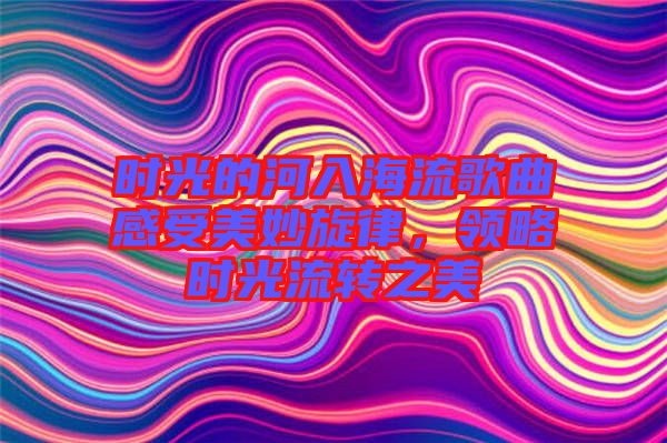 時(shí)光的河入海流歌曲感受美妙旋律，領(lǐng)略時(shí)光流轉(zhuǎn)之美