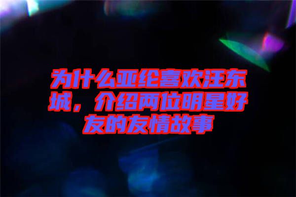 為什么亞綸喜歡汪東城，介紹兩位明星好友的友情故事