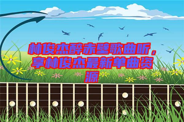 林俊杰醉赤壁歌曲聽，享林俊杰最新單曲資源