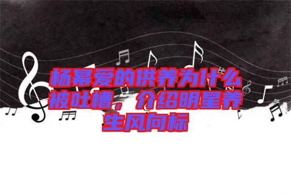 楊冪愛的供養(yǎng)為什么被吐槽，介紹明星養(yǎng)生風(fēng)向標(biāo)