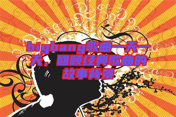 bigbang歌曲一天一天，回顧經(jīng)典歌曲的故事背景