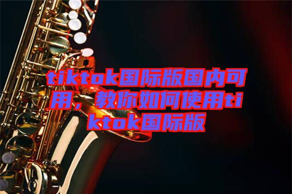 tiktok國際版國內(nèi)可用，教你如何使用tiktok國際版
