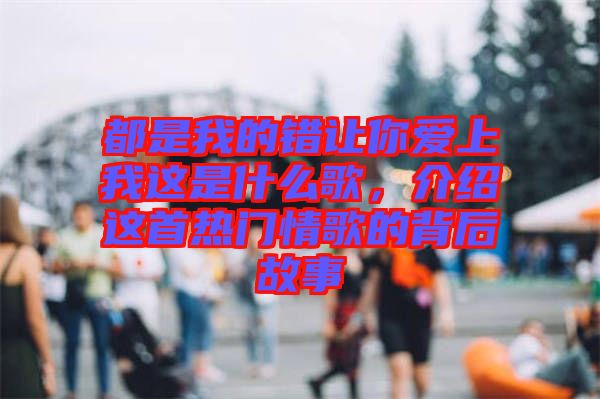 都是我的錯讓你愛上我這是什么歌，介紹這首熱門情歌的背后故事