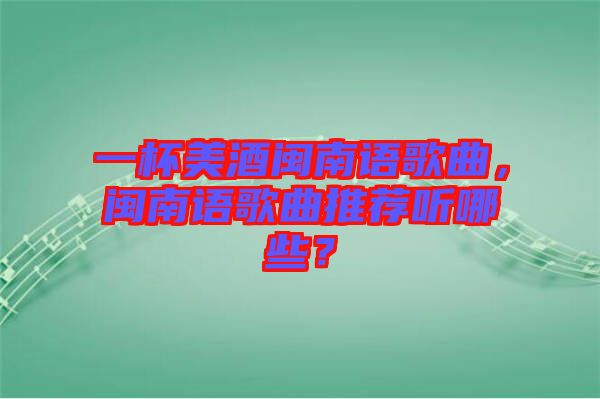 一杯美酒閩南語歌曲，閩南語歌曲推薦聽哪些？