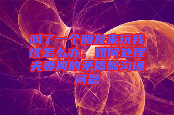 叫了一個(gè)朋友來(lái)玩我該怎么辦，如何處理夫妻間的矛盾和溝通問(wèn)題