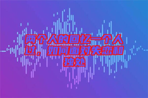 兩個人的回憶一個人過，如何面對失戀和獨處