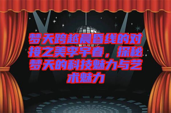 夢天跨越晨昏線的對接之美李宇春，探秘夢天的科技魅力與藝術(shù)魅力