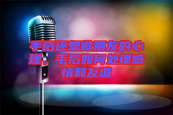 手后還想做朋友的心理，手后如何處理感情和友誼