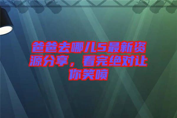爸爸去哪兒5最新資源分享，看完絕對讓你笑噴