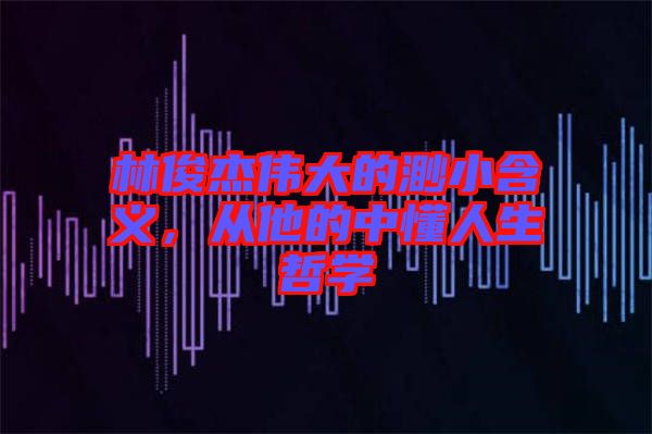 林俊杰偉大的渺小含義，從他的中懂人生哲學(xué)