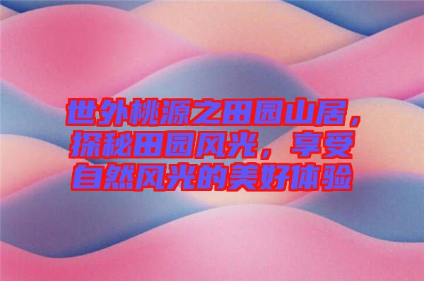 世外桃源之田園山居，探秘田園風光，享受自然風光的美好體驗