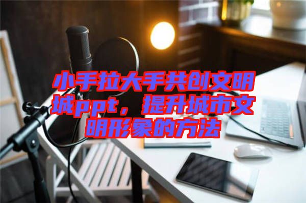 小手拉大手共創(chuàng)文明城ppt，提升城市文明形象的方法