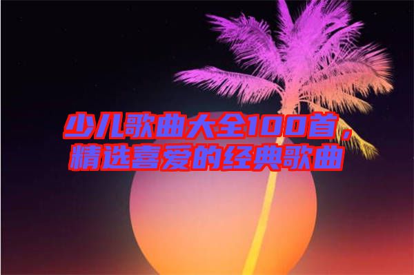 少兒歌曲大全100首，精選喜愛(ài)的經(jīng)典歌曲