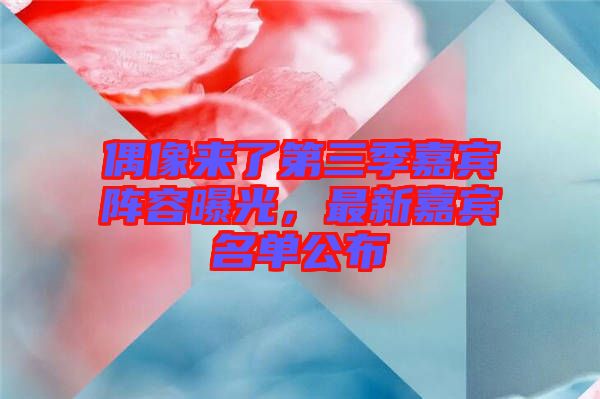 偶像來(lái)了第三季嘉賓陣容曝光，最新嘉賓名單公布
