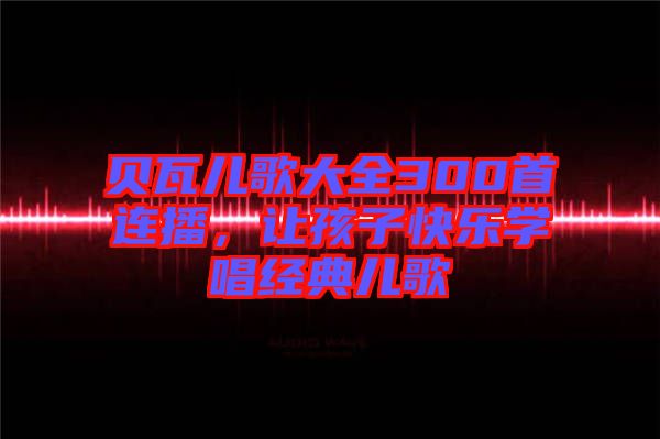 貝瓦兒歌大全300首連播，讓孩子快樂學(xué)唱經(jīng)典兒歌