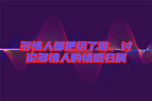 多情人都把給了誰，討論多情人的情感歸屬