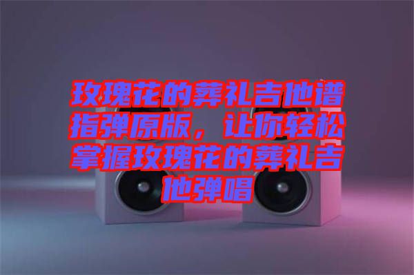 玫瑰花的葬禮吉他譜指彈原版，讓你輕松掌握玫瑰花的葬禮吉他彈唱