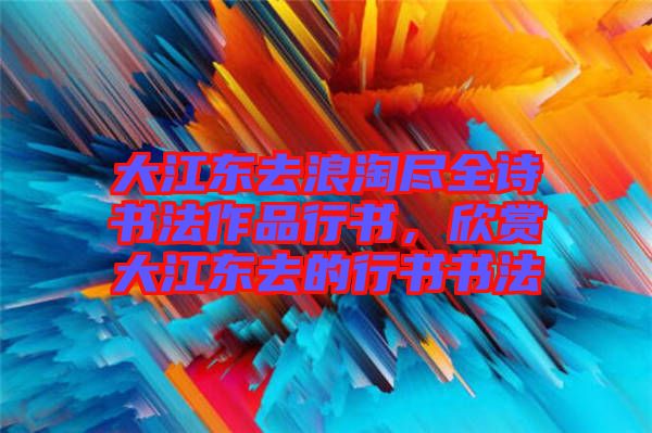 大江東去浪淘盡全詩書法作品行書，欣賞大江東去的行書書法