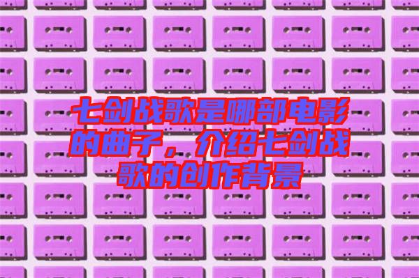 七劍戰(zhàn)歌是哪部電影的曲子，介紹七劍戰(zhàn)歌的創(chuàng)作背景