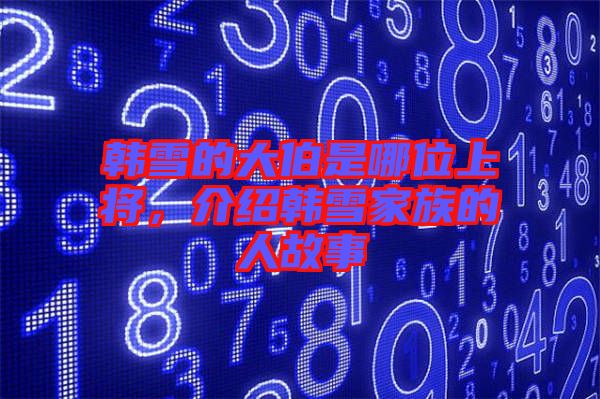 韓雪的大伯是哪位上將，介紹韓雪家族的人故事