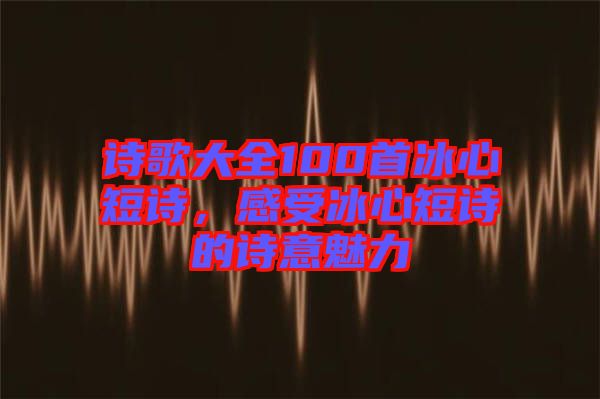詩歌大全100首冰心短詩，感受冰心短詩的詩意魅力