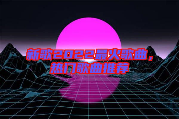 新歌2022最火歌曲，熱門歌曲推薦