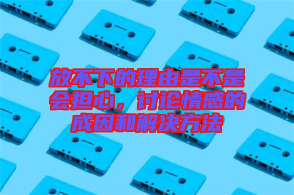 放不下的理由是不是會(huì)擔(dān)心，討論情感的成因和解決方法