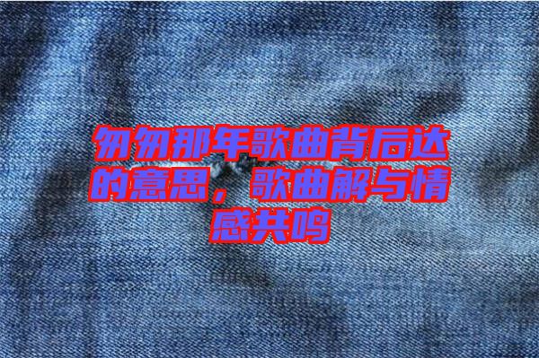 匆匆那年歌曲背后達(dá)的意思，歌曲解與情感共鳴