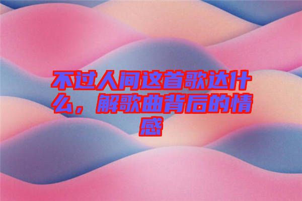 不過人間這首歌達什么，解歌曲背后的情感