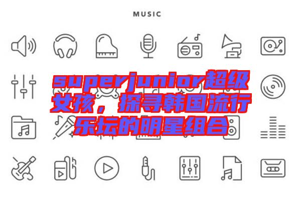 superjunior超級女孩，探尋韓國流行樂壇的明星組合